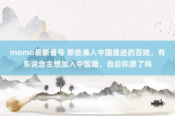 momo最新番号 那些涌入中国遁迹的百姓，有东说念主想加入中国籍，自后称愿了吗