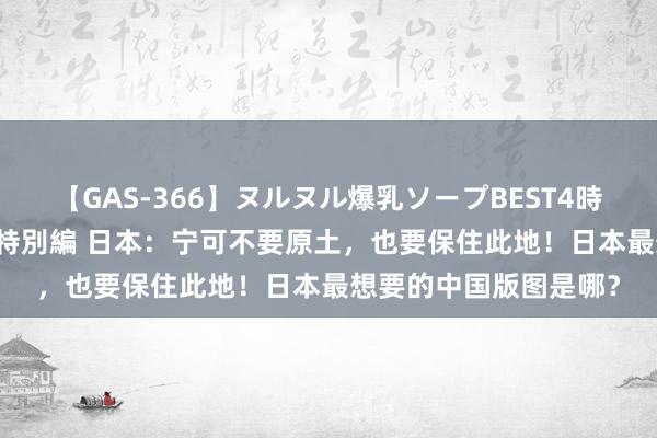 【GAS-366】ヌルヌル爆乳ソープBEST4時間 マットSEX騎乗位特別編 日本：宁可不要原土，也要保住此地！日本最想要的中国版图是哪？