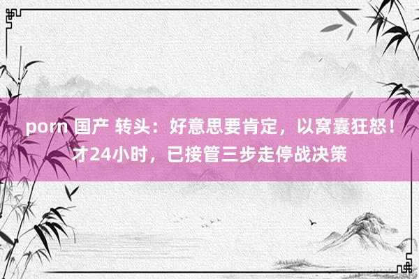porn 国产 转头：好意思要肯定，以窝囊狂怒！才24小时，已接管三步走停战决策