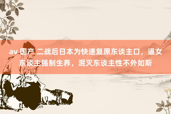 av 国产 二战后日本为快速复原东谈主口，逼女东谈主强制生养，泯灭东谈主性不外如斯