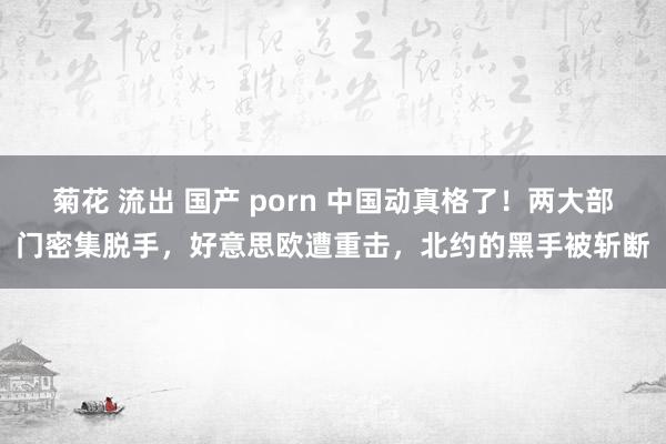 菊花 流出 国产 porn 中国动真格了！两大部门密集脱手，好意思欧遭重击，北约的黑手被斩断
