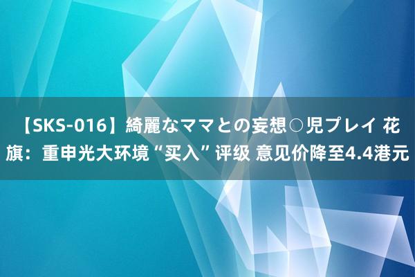 【SKS-016】綺麗なママとの妄想○児プレイ 花旗：重申光大环境“买入”评级 意见价降至4.4港元