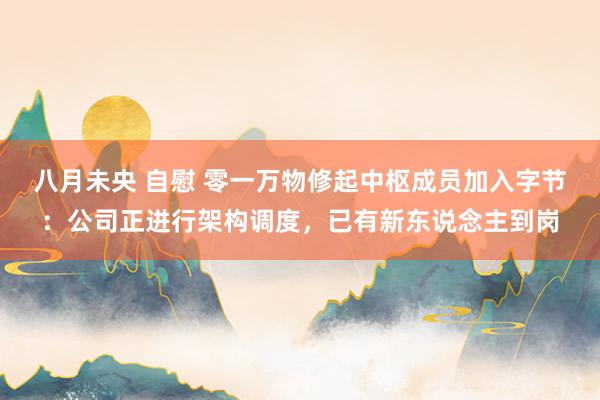 八月未央 自慰 零一万物修起中枢成员加入字节：公司正进行架构调度，已有新东说念主到岗