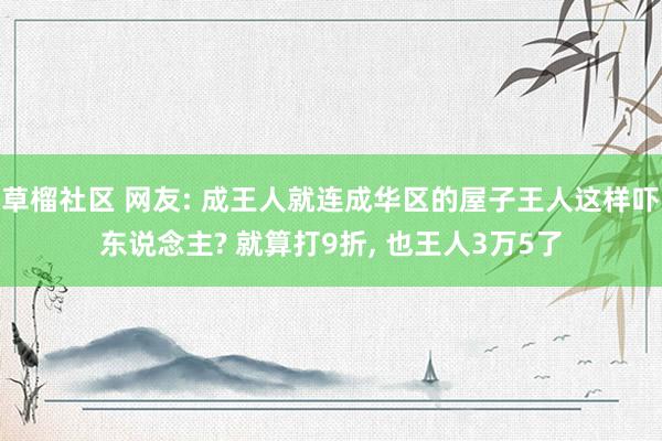 草榴社区 网友: 成王人就连成华区的屋子王人这样吓东说念主? 就算打9折, 也王人3万5了