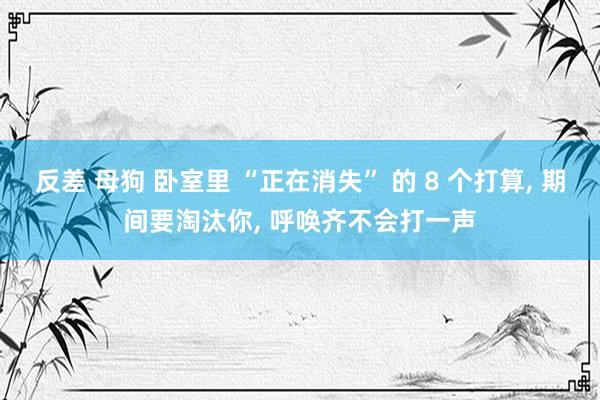 反差 母狗 卧室里 “正在消失” 的 8 个打算, 期间要淘汰你, 呼唤齐不会打一声