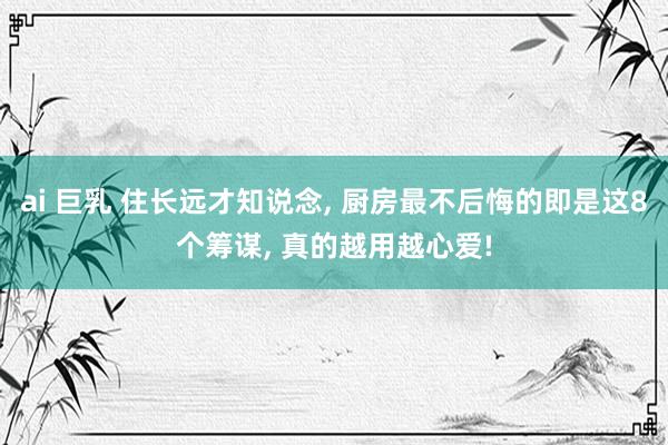 ai 巨乳 住长远才知说念, 厨房最不后悔的即是这8个筹谋, 真的越用越心爱!