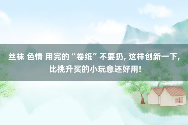 丝袜 色情 用完的“卷纸”不要扔, 这样创新一下, 比挑升买的小玩意还好用!