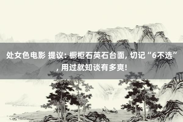 处女色电影 提议: 橱柜石英石台面, 切记“6不选”, 用过就知谈有多爽!