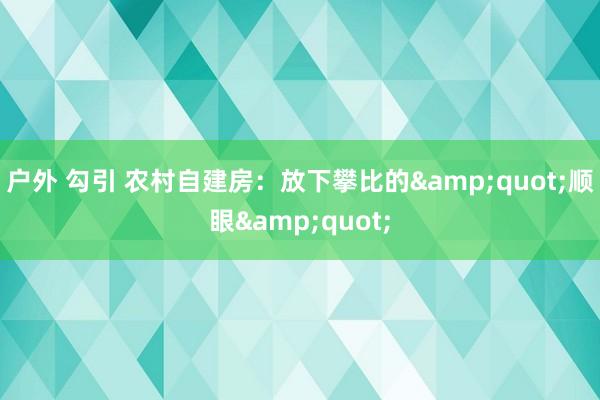 户外 勾引 农村自建房：放下攀比的&quot;顺眼&quot;