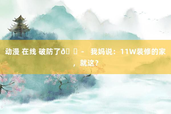 动漫 在线 破防了😭   我妈说：11W装修的家，就这？