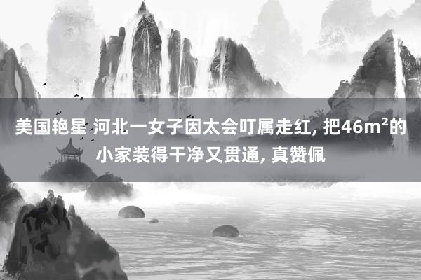 美国艳星 河北一女子因太会叮属走红, 把46m²的小家装得干净又贯通, 真赞佩