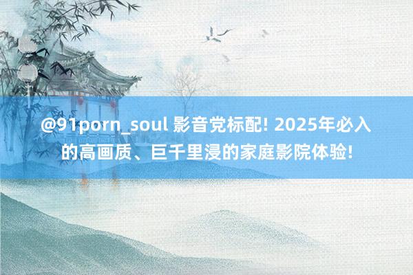 @91porn_soul 影音党标配! 2025年必入的高画质、巨千里浸的家庭影院体验!