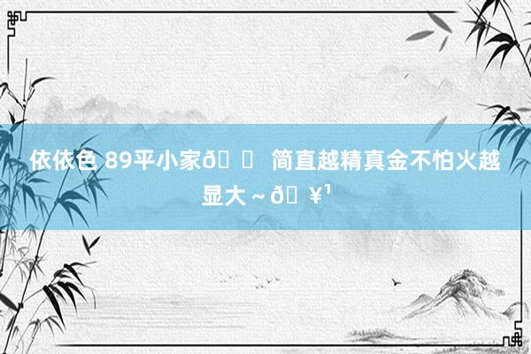 依依色 89平小家🏠简直越精真金不怕火越显大～🥹