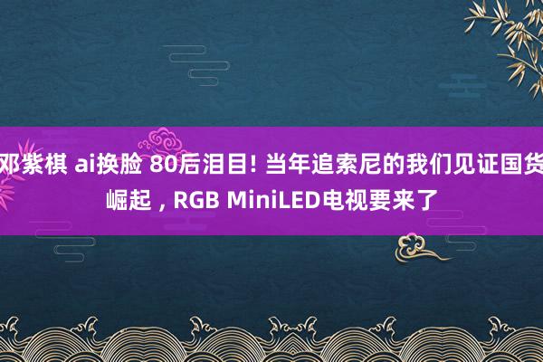 邓紫棋 ai换脸 80后泪目! 当年追索尼的我们见证国货崛起 , RGB MiniLED电视要来了