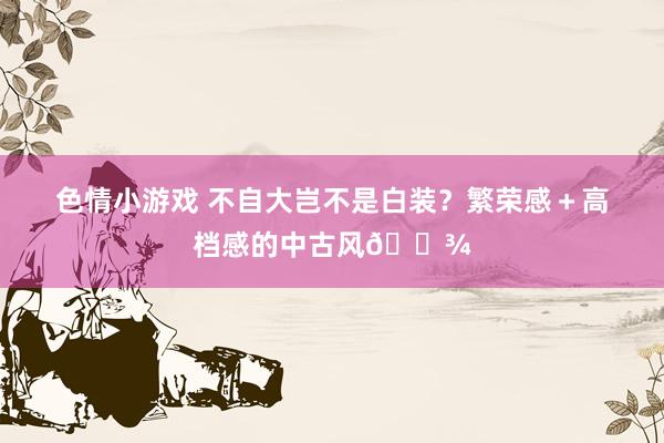 色情小游戏 不自大岂不是白装？繁荣感＋高档感的中古风🌾