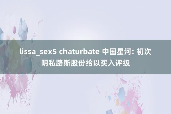 lissa_sex5 chaturbate 中国星河: 初次阴私路斯股份给以买入评级