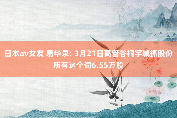 日本av女友 易华录: 3月21日高管谷桐宇减抓股份所有这个