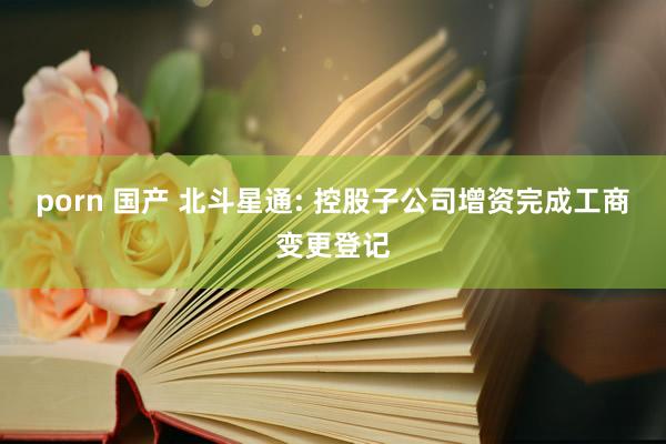 porn 国产 北斗星通: 控股子公司增资完成工商变更登记