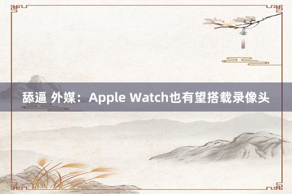 舔逼 外媒：Apple Watch也有望搭载录像头