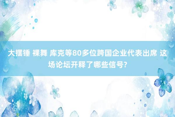 大摆锤 裸舞 库克等80多位跨国企业代表出席 这场论坛开释了哪些信号?