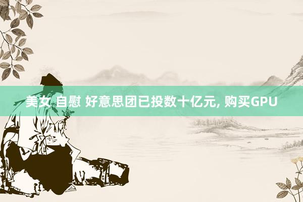 美女 自慰 好意思团已投数十亿元, 购买GPU