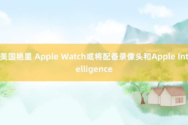 美国艳星 Apple Watch或将配备录像头和Apple 