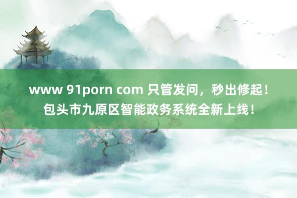 www 91porn com 只管发问，秒出修起！包头市九原区智能政务系统全新上线！