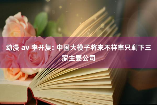 动漫 av 李开复: 中国大模子将来不祥率只剩下三家主要公司