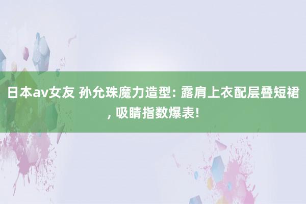 日本av女友 孙允珠魔力造型: 露肩上衣配层叠短裙, 吸睛指