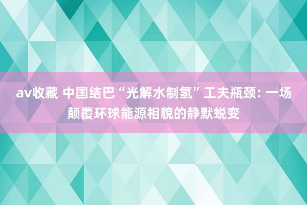 av收藏 中国结巴“光解水制氢”工夫瓶颈: 一场颠覆环球能源