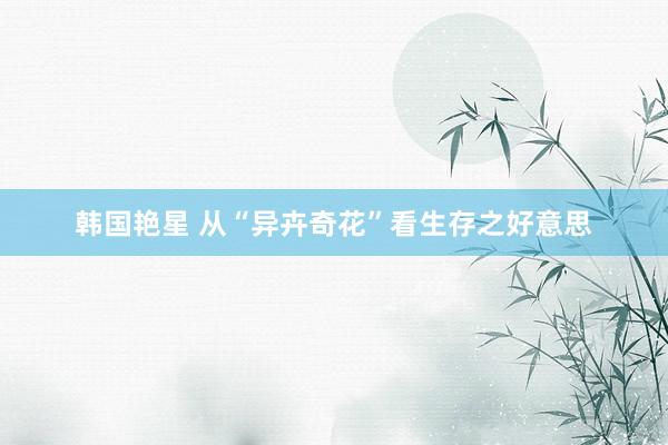 韩国艳星 从“异卉奇花”看生存之好意思