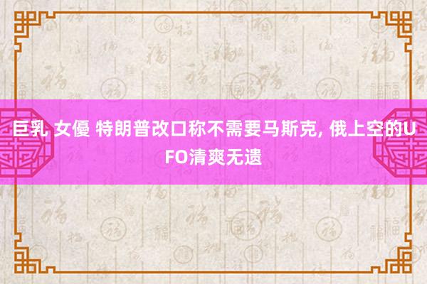 巨乳 女優 特朗普改口称不需要马斯克, 俄上空的UFO清爽无遗