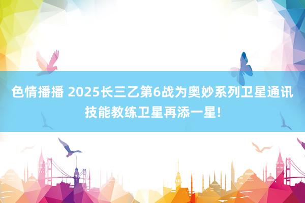 色情播播 2025长三乙第6战为奥妙系列卫星通讯技能教练卫星