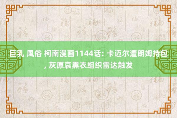 巨乳 風俗 柯南漫画1144话: 卡迈尔遭朗姆持包, 灰原哀