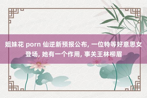 姐妹花 porn 仙逆新预报公布, 一位特等好意思女登场, 她有一个作用, 事关王林柳眉