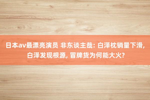 日本av最漂亮演员 非东谈主哉: 白泽枕销量下滑, 白泽发现根源, 冒牌货为何能大火?