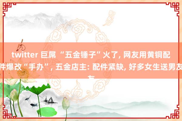 twitter 巨屌 “五金锤子”火了, 网友用黄铜配件爆改“手办”, 五金店主: 配件紧缺, 好多女生送男友