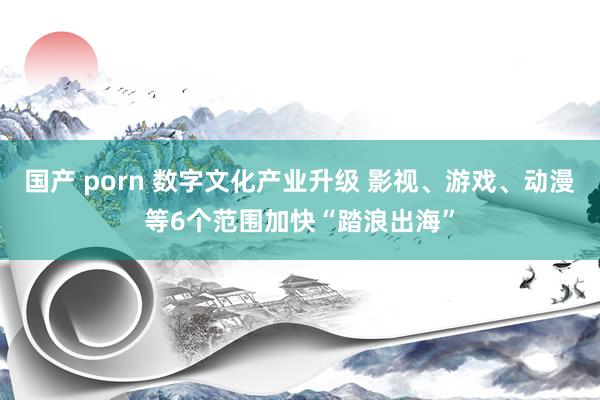 国产 porn 数字文化产业升级 影视、游戏、动漫等6个范围