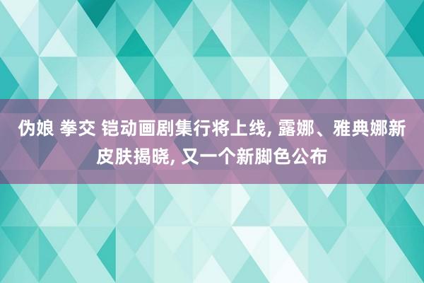 伪娘 拳交 铠动画剧集行将上线, 露娜、雅典娜新皮肤揭晓, 又一个新脚色公布