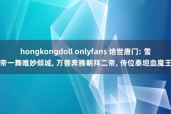 hongkongdoll onlyfans 绝世唐门: 雪帝一舞唯妙倾城, 万兽奔腾朝拜二帝, 传位泰坦血魔王
