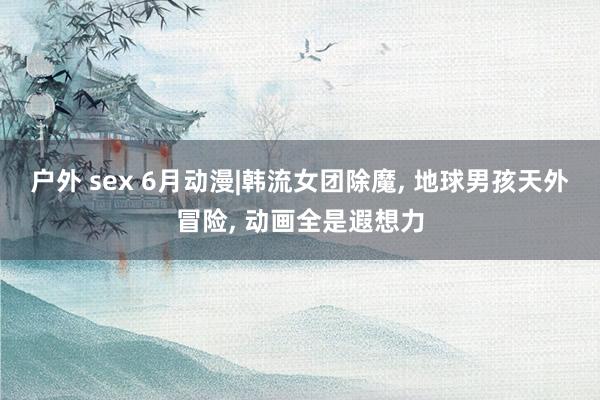 户外 sex 6月动漫|韩流女团除魔, 地球男孩天外冒险, 