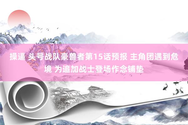 操逼 头号战队豪兽者第15话预报 主角团遇到危境 为追加战士