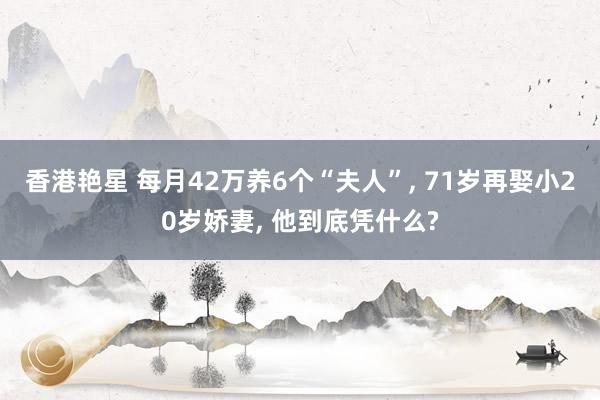 香港艳星 每月42万养6个“夫人”, 71岁再娶小20岁娇妻