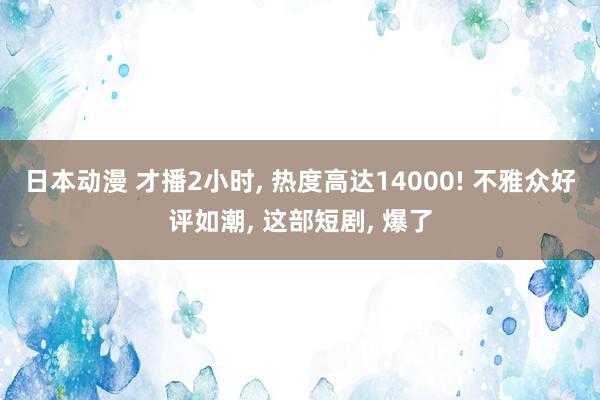 日本动漫 才播2小时, 热度高达14000! 不雅众好评如潮, 这部短剧, 爆了
