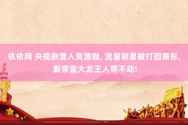依依网 央视剧混入资源咖, 流量明星被打回原形, 影帝富大龙