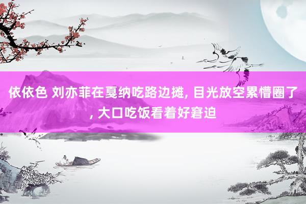 依依色 刘亦菲在戛纳吃路边摊, 目光放空累懵圈了, 大口吃饭看着好窘迫