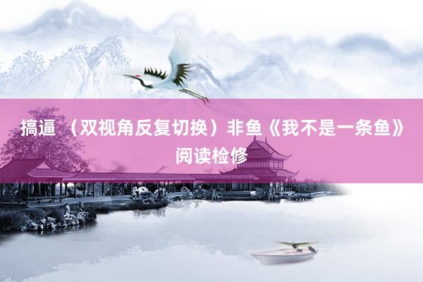 搞逼 （双视角反复切换）非鱼《我不是一条鱼》阅读检修