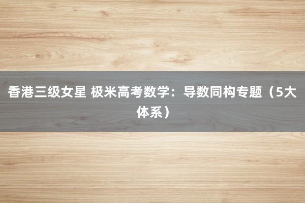 香港三级女星 极米高考数学：导数同构专题（5大体系）
