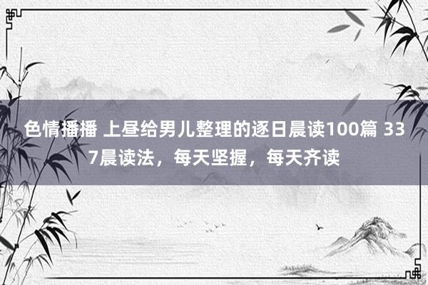 色情播播 上昼给男儿整理的逐日晨读100篇 337晨读法，每天坚握，每天齐读
