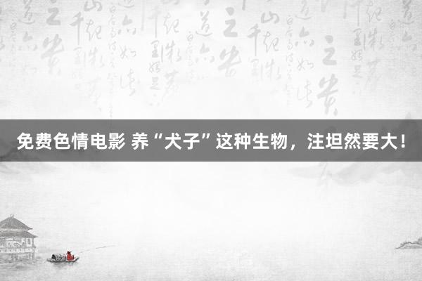 免费色情电影 养“犬子”这种生物，注坦然要大！